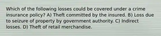 Which of the following losses could be covered under a crime insurance policy? A) Theft committed by the insured. B) Loss due to seizure of property by government authority. C) Indirect losses. D) Theft of retail merchandise.