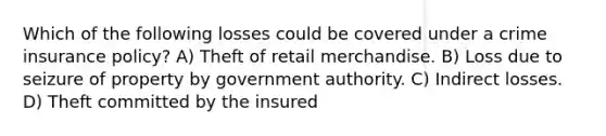 Which of the following losses could be covered under a crime insurance policy? A) Theft of retail merchandise. B) Loss due to seizure of property by government authority. C) Indirect losses. D) Theft committed by the insured