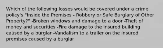 Which of the following losses would be covered under a crime policy's "Inside the Premises - Robbery or Safe Burglary of Other Property?" -Broken windows and damage to a door -Theft of money and securities -Fire damage to the insured building caused by a burglar -Vandalism to a trailer on the insured premises caused by a burglar