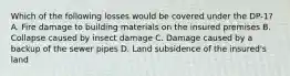 Which of the following losses would be covered under the DP-1? A. Fire damage to building materials on the insured premises B. Collapse caused by insect damage C. Damage caused by a backup of the sewer pipes D. Land subsidence of the insured's land