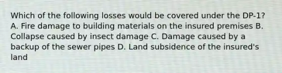 Which of the following losses would be covered under the DP-1? A. Fire damage to building materials on the insured premises B. Collapse caused by insect damage C. Damage caused by a backup of the sewer pipes D. Land subsidence of the insured's land