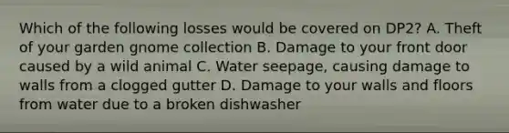 Which of the following losses would be covered on DP2? A. Theft of your garden gnome collection B. Damage to your front door caused by a wild animal C. Water seepage, causing damage to walls from a clogged gutter D. Damage to your walls and floors from water due to a broken dishwasher