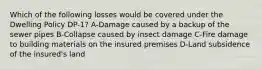 Which of the following losses would be covered under the Dwelling Policy DP-1? A-Damage caused by a backup of the sewer pipes B-Collapse caused by insect damage C-Fire damage to building materials on the insured premises D-Land subsidence of the insured's land