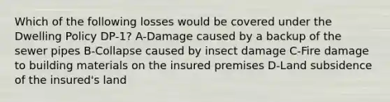 Which of the following losses would be covered under the Dwelling Policy DP-1? A-Damage caused by a backup of the sewer pipes B-Collapse caused by insect damage C-Fire damage to building materials on the insured premises D-Land subsidence of the insured's land