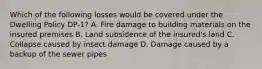 Which of the following losses would be covered under the Dwelling Policy DP-1? A. Fire damage to building materials on the insured premises B. Land subsidence of the insured's land C. Collapse caused by insect damage D. Damage caused by a backup of the sewer pipes