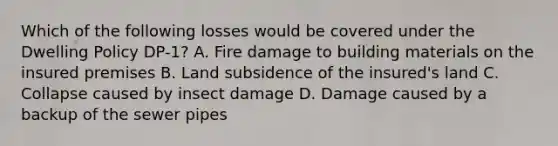 Which of the following losses would be covered under the Dwelling Policy DP-1? A. Fire damage to building materials on the insured premises B. Land subsidence of the insured's land C. Collapse caused by insect damage D. Damage caused by a backup of the sewer pipes