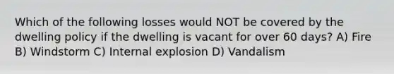 Which of the following losses would NOT be covered by the dwelling policy if the dwelling is vacant for over 60 days? A) Fire B) Windstorm C) Internal explosion D) Vandalism