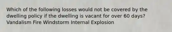 Which of the following losses would not be covered by the dwelling policy if the dwelling is vacant for over 60 days? Vandalism Fire Windstorm Internal Explosion