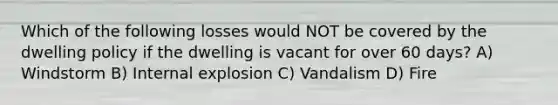 Which of the following losses would NOT be covered by the dwelling policy if the dwelling is vacant for over 60 days? A) Windstorm B) Internal explosion C) Vandalism D) Fire