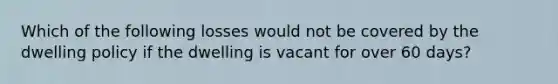 Which of the following losses would not be covered by the dwelling policy if the dwelling is vacant for over 60 days?