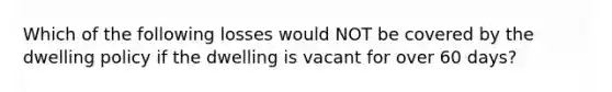 Which of the following losses would NOT be covered by the dwelling policy if the dwelling is vacant for over 60 days?