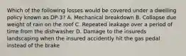 Which of the following losses would be covered under a dwelling policy known as DP-3? A. Mechanical breakdown B. Collapse due weight of rain on the roof C. Repeated leakage over a period of time from the dishwasher D. Damage to the insureds landscaping when the insured accidently hit the gas pedal instead of the brake