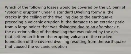 Which of the following losses would be covered by the EC peril of "volcanic eruption" under a standard Dwelling form? a. the cracks in the ceiling of the dwelling due to the earthquake preceding a volcanic eruption b. the damage to an exterior patio from a large bolder that was dislodged due to an aftershock c. the exterior siding of the dwelling that was ruined by the ash that settled on it from the erupting volcano d. the cracked foundation of the covered dwelling resulting from the earthquake that caused the volcanic eruption