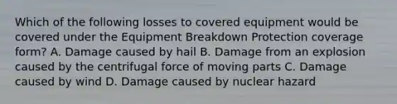 Which of the following losses to covered equipment would be covered under the Equipment Breakdown Protection coverage form? A. Damage caused by hail B. Damage from an explosion caused by the centrifugal force of moving parts C. Damage caused by wind D. Damage caused by nuclear hazard