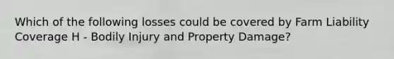 Which of the following losses could be covered by Farm Liability Coverage H - Bodily Injury and Property Damage?