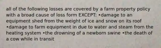 all of the following losses are covered by a farm property policy with a broad cause of loss form EXCEPT: •damage to an equipment shed from the weight of ice and snow on its roof •damage to farm equipment in due to water and steam from the heating system •the drowning of a newborn swine •the death of a cow while in transit