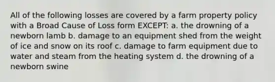 All of the following losses are covered by a farm property policy with a Broad Cause of Loss form EXCEPT: a. the drowning of a newborn lamb b. damage to an equipment shed from the weight of ice and snow on its roof c. damage to farm equipment due to water and steam from the heating system d. the drowning of a newborn swine