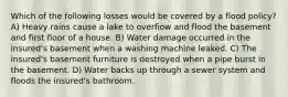 Which of the following losses would be covered by a flood policy? A) Heavy rains cause a lake to overfiow and flood the basement and first floor of a house. B) Water damage occurred in the insured's basement when a washing machine leaked. C) The insured's basement furniture is destroyed when a pipe burst in the basement. D) Water backs up through a sewer system and floods the insured's bathroom.