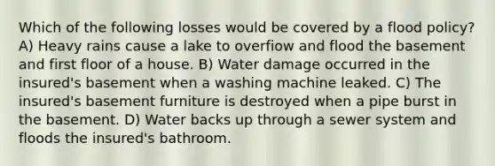 Which of the following losses would be covered by a flood policy? A) Heavy rains cause a lake to overfiow and flood the basement and first floor of a house. B) Water damage occurred in the insured's basement when a washing machine leaked. C) The insured's basement furniture is destroyed when a pipe burst in the basement. D) Water backs up through a sewer system and floods the insured's bathroom.