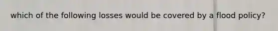 which of the following losses would be covered by a flood policy?