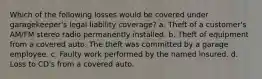 Which of the following losses would be covered under garagekeeper's legal liability coverage? a. Theft of a customer's AM/FM stereo radio permanently installed. b. Theft of equipment from a covered auto. The theft was committed by a garage employee. c. Faulty work performed by the named insured. d. Loss to CD's from a covered auto.