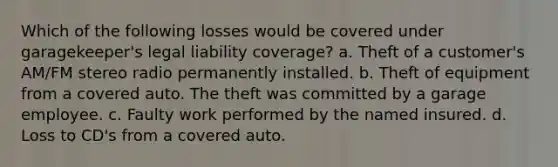 Which of the following losses would be covered under garagekeeper's legal liability coverage? a. Theft of a customer's AM/FM stereo radio permanently installed. b. Theft of equipment from a covered auto. The theft was committed by a garage employee. c. Faulty work performed by the named insured. d. Loss to CD's from a covered auto.