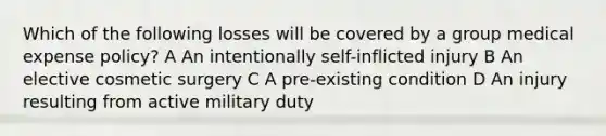 Which of the following losses will be covered by a group medical expense policy? A An intentionally self-inflicted injury B An elective cosmetic surgery C A pre-existing condition D An injury resulting from active military duty