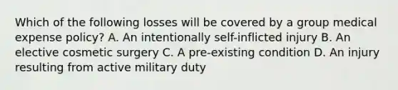 Which of the following losses will be covered by a group medical expense policy? A. An intentionally self-inflicted injury B. An elective cosmetic surgery C. A pre-existing condition D. An injury resulting from active military duty