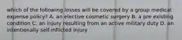 which of the following losses will be covered by a group medical expense policy? A. an elective cosmetic surgery B. a pre existing condition C. an injury resulting from an active military duty D. an intentionally self-inflicted injury