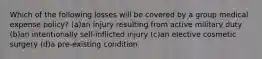 Which of the following losses will be covered by a group medical expense policy? (a)an injury resulting from active military duty (b)an intentionally self-inflicted injury (c)an elective cosmetic surgery (d)a pre-existing condition