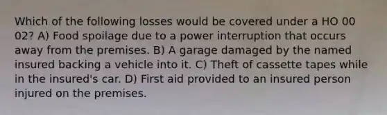 Which of the following losses would be covered under a HO 00 02? A) Food spoilage due to a power interruption that occurs away from the premises. B) A garage damaged by the named insured backing a vehicle into it. C) Theft of cassette tapes while in the insured's car. D) First aid provided to an insured person injured on the premises.