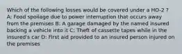 Which of the following losses would be covered under a HO-2 ? A: Food spoilage due to power interruption that occurs away from the premises B: A garage damaged by the named insured backing a vehicle into it C: Theft of cassette tapes while in the insured's car D: First aid provided to an insured person injured on the premises