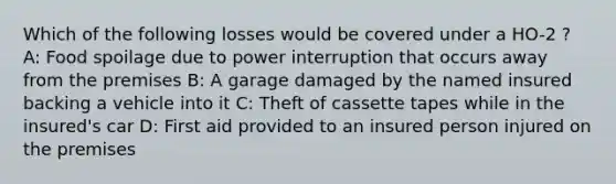 Which of the following losses would be covered under a HO-2 ? A: Food spoilage due to power interruption that occurs away from the premises B: A garage damaged by the named insured backing a vehicle into it C: Theft of cassette tapes while in the insured's car D: First aid provided to an insured person injured on the premises