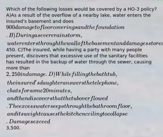 Which of the following losses would be covered by a HO-3 policy? A)As a result of the overflow of a nearby lake, water enters the insured's basement and does 900 damage to floor coverings and the foundation. B)During a severe rainstorm, water enters through the wall of the basement and damages stored items worth450. C)The insured, while having a party with many people present, discovers that excessive use of the sanitary facilities has resulted in the backup of water through the sewer, causing more than 2,250 in damage. D)While filling the bathtub, the insured's daughter answers the telephone, chats for some 20 minutes, and then discovers that the tub overflowed. The excess water seeps through the bathroom floor, and its weight causes the kitchen ceiling to collapse. Damages exceed3,500.