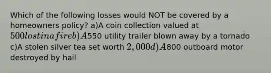 Which of the following losses would NOT be covered by a homeowners policy? a)A coin collection valued at 500 lost in a fire b)A550 utility trailer blown away by a tornado c)A stolen silver tea set worth 2,000 d)A800 outboard motor destroyed by hail