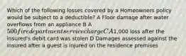 Which of the following losses covered by a Homeowners policy would be subject to a deductible? A Floor damage after water overflows from an appliance B A 500 fire department service charge C A1,000 loss after the insured's debit card was stolen D Damages assessed against the insured after a guest is injured on the residence premises