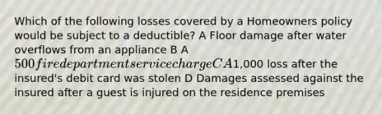 Which of the following losses covered by a Homeowners policy would be subject to a deductible? A Floor damage after water overflows from an appliance B A 500 fire department service charge C A1,000 loss after the insured's debit card was stolen D Damages assessed against the insured after a guest is injured on the residence premises