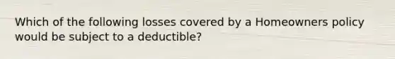 Which of the following losses covered by a Homeowners policy would be subject to a deductible?