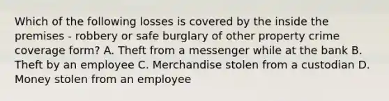 Which of the following losses is covered by the inside the premises - robbery or safe burglary of other property crime coverage form? A. Theft from a messenger while at the bank B. Theft by an employee C. Merchandise stolen from a custodian D. Money stolen from an employee