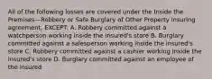 All of the following losses are covered under the Inside the Premises—Robbery or Safe Burglary of Other Property insuring agreement, EXCEPT: A. Robbery committed against a watchperson working inside the insured's store B. Burglary committed against a salesperson working inside the insured's store C. Robbery committed against a cashier working inside the insured's store D. Burglary committed against an employee of the insured