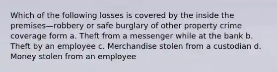 Which of the following losses is covered by the inside the premises—robbery or safe burglary of other property crime coverage form a. Theft from a messenger while at the bank b. Theft by an employee c. Merchandise stolen from a custodian d. Money stolen from an employee