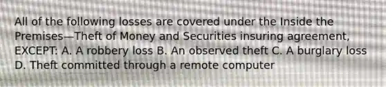 All of the following losses are covered under the Inside the Premises—Theft of Money and Securities insuring agreement, EXCEPT: A. A robbery loss B. An observed theft C. A burglary loss D. Theft committed through a remote computer