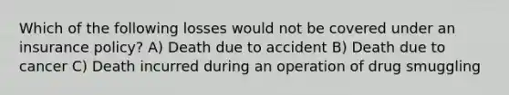 Which of the following losses would not be covered under an insurance policy? A) Death due to accident B) Death due to cancer C) Death incurred during an operation of drug smuggling