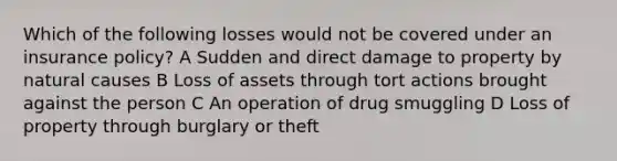 Which of the following losses would not be covered under an insurance policy? A Sudden and direct damage to property by natural causes B Loss of assets through tort actions brought against the person C An operation of drug smuggling D Loss of property through burglary or theft