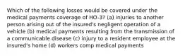 Which of the following losses would be covered under the medical payments coverage of HO-3? (a) injuries to another person arising out of the insured's negligent operation of a vehicle (b) medical payments resulting from the transmission of a communicable disease (c) injury to a resident employee at the insured's home (d) workers comp medical payments