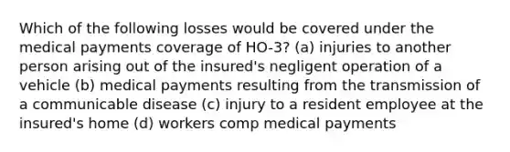 Which of the following losses would be covered under the medical payments coverage of HO-3? (a) injuries to another person arising out of the insured's negligent operation of a vehicle (b) medical payments resulting from the transmission of a communicable disease (c) injury to a resident employee at the insured's home (d) workers comp medical payments