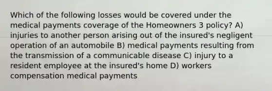 Which of the following losses would be covered under the medical payments coverage of the Homeowners 3 policy? A) injuries to another person arising out of the insured's negligent operation of an automobile B) medical payments resulting from the transmission of a communicable disease C) injury to a resident employee at the insured's home D) workers compensation medical payments