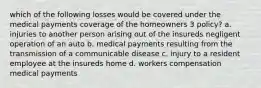 which of the following losses would be covered under the medical payments coverage of the homeowners 3 policy? a. injuries to another person arising out of the insureds negligent operation of an auto b. medical payments resulting from the transmission of a communicable disease c. injury to a resident employee at the insureds home d. workers compensation medical payments