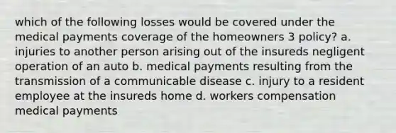 which of the following losses would be covered under the medical payments coverage of the homeowners 3 policy? a. injuries to another person arising out of the insureds negligent operation of an auto b. medical payments resulting from the transmission of a communicable disease c. injury to a resident employee at the insureds home d. workers compensation medical payments