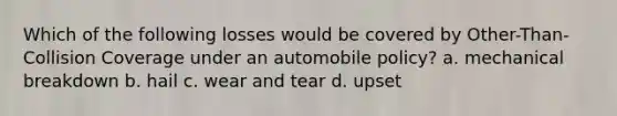 Which of the following losses would be covered by Other-Than- Collision Coverage under an automobile policy? a. mechanical breakdown b. hail c. wear and tear d. upset